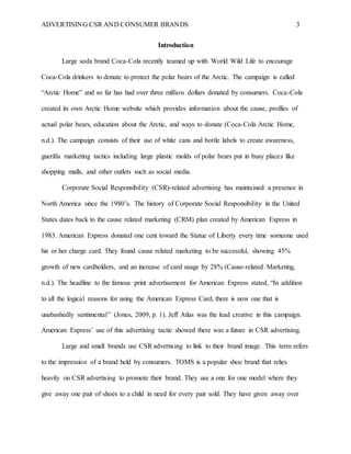 ADVERTISING CSR AND CONSUMER BRANDS 3
Introduction
Large soda brand Coca-Cola recently teamed up with World Wild Life to encourage
Coca-Cola drinkers to donate to protect the polar bears of the Arctic. The campaign is called
“Arctic Home” and so far has had over three million dollars donated by consumers. Coca-Cola
created its own Arctic Home website which provides information about the cause, profiles of
actual polar bears, education about the Arctic, and ways to donate (Coca-Cola Arctic Home,
n.d.). The campaign consists of their use of white cans and bottle labels to create awareness,
guerilla marketing tactics including large plastic molds of polar bears put in busy places like
shopping malls, and other outlets such as social media.
Corporate Social Responsibility (CSR)-related advertising has maintained a presence in
North America since the 1980’s. The history of Corporate Social Responsibility in the United
States dates back to the cause related marketing (CRM) plan created by American Express in
1983. American Express donated one cent toward the Statue of Liberty every time someone used
his or her charge card. They found cause related marketing to be successful, showing 45%
growth of new cardholders, and an increase of card usage by 28% (Cause-related Marketing,
n.d.). The headline to the famous print advertisement for American Express stated, “In addition
to all the logical reasons for using the American Express Card, there is now one that is
unabashedly sentimental” (Jones, 2009, p. 1). Jeff Atlas was the lead creative in this campaign.
American Express’ use of this advertising tactic showed there was a future in CSR advertising.
Large and small brands use CSR advertising to link to their brand image. This term refers
to the impression of a brand held by consumers. TOMS is a popular shoe brand that relies
heavily on CSR advertising to promote their brand. They use a one for one model where they
give away one pair of shoes to a child in need for every pair sold. They have given away over
 