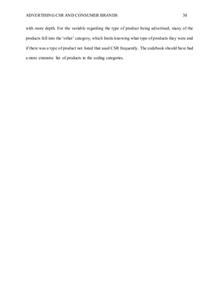 ADVERTISING CSR AND CONSUMER BRANDS 30
with more depth. For the variable regarding the type of product being advertised, many of the
products fell into the ‘other’ category, which limits knowing what type of products they were and
if there was a type of product not listed that used CSR frequently. The codebook should have had
a more extensive list of products in the coding categories.
 