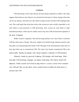 ADVERTISING CSR AND CONSUMER BRANDS 31
Conclusion
CSR advertising is still a topic that has not been deeply explored by scholars. This study
suggests that brands are more likely to use and advertise the direct to charity strategy rather than
one for one strategy. Advertisers are more likely to target women with their CSR campaigns than
men. This could imply that advertisers believe that women are more socially responsible or are
more likely to react positively to CSR advertising. Also, women are more likely to make
household purchases, which may be another reason why most CSR advertisements appeared in
this genre of magazine.
Within women’s magazines, food and beverage products were more likely to advertise
CSR than other types of brands. This gives insight to the food/beverage industries and the value
they place on communicating their brand’s CSR. Messages in the advertisements relied more on
facts than other cues to communicate CSR. This shows how brands communicate CSR to the
general public. Backing up strategies with a factual argument is important to CSR advertisers.
Ultimately, brands do a good job of aligning CSR strategies with brand image. When
done right, CSR advertising campaigns can enhance brand image with cohesive brand-CSR
alignment. Further research can be done by using interview or survey to look at how consumers
view CSR and if they are more likely to buy a product based on whether the brand choses to
advertise their CSR.
 