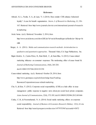 ADVERTISING CSR AND CONSUMER BRANDS 32
References
Ailwadi, K. L., Neslin, S. A., & Luan, Y. J. (2014). Does retailer CSR enhance behavioral
loyalty? A case for benefit segmentation. Intern. J. of Research in Marketing, 31, 156-
167. Retrieved from http://www.journals.elsevier.com/international-journal-of-research-
in-marketing
Arctic home. (n.d.). Retrieved November 2, 2014, from
http://www.arctichome.com/showLBE.do?id=arcticHome&type=pillar&size=3&exp=ht
ml&
Berger, A. A. (2011). Media and communication research methods: An introduction to
qualitative and quantitative approaches. Thousand Oaks, CA: Sage Publications, Inc.
Bigné-Alcañiz, E., Currás-Pérez, R., Ruiz-Mafé, C., & Sanz-Blas, S. (2012). Cause-related
marketing influence on consumer responses: The moderating effect of cause–brand fit.
Journal of Marketing Communications, 18(4), 265-283.
doi:10.1080/13527266.2010.521358
Cause-related marketing. (n.d.). Retrieved October 28, 2014, from
http://www.grantspace.org/tools/knowledge-base/Funding-
Resources/Corporations/cause-related-marketing
Cho, S., & Kim, Y. (2012). Corporate social responsibility (CSR) as a halo effect in issue
management: public response to negative news about pro-social local private companies.
Asian Journal of Communication, 22(4), 372-385. doi:10.1080/01292986.2012.681666
Curley, C. B., & Noormohamed, N. A. (2014). Social media marketing effects on corporate
social responsibility. Journal of Business & Economics Research (Online), 12(1), 61-n/a.
Retrieved from http://search.proquest.com/docview/1477975396?accountid=43872
 
