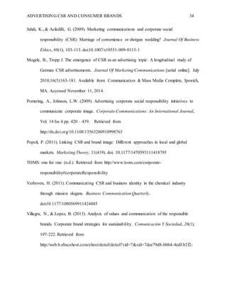 ADVERTISING CSR AND CONSUMER BRANDS 34
Jahdi, K., & Acikdilli, G. (2009). Marketing communications and corporate social
responsibility (CSR): Marriage of convenience or shotgun wedding? Journal Of Business
Ethics, 88(1), 103-113. doi:10.1007/s10551-009-0113-1
Mogele, B., Tropp J. The emergence of CSR as an advertising topic: A longitudinal study of
German CSR advertisements. Journal Of Marketing Communications [serial online]. July
2010;16(3):163-181. Available from: Communication & Mass Media Complete, Ipswich,
MA. Accessed November 11, 2014.
Pomering, A., Johnson, L.W. (2009). Advertising corporate social responsibility initiatives to
communicate corporate image. Corporate Communications: An International Journal,
Vol. 14 Iss 4 pp. 420 – 439.   Retrieved from
http://dx.doi.org/10.1108/13563280910998763
Popoli, P. (2011). Linking CSR and brand image: Different approaches in local and global
markets. Marketing Theory, 11(419). doi: 10.1177/1470593111418795
TOMS: one for one. (n.d.). Retrieved from http://www.toms.com/corporate-
responsibility#corporateResponsibility
Verboven, H. (2011). Communicating CSR and business identity in the chemical industry
through mission slogans. Business Communication Quarterly.
doi:10.1177/1080569911424485
Villagra, N., & Lopez, B. (2013). Analysis of values and communication of the responsible
brands. Corporate brand strategies for sustainability. Comunicación Y Sociedad, 26(1),
197-222. Retrieved from
http://web.b.ebscohost.com/ehost/detail/detail?vid=7&sid=7dee79d8-bbb4-4edf-b2f2-
 
