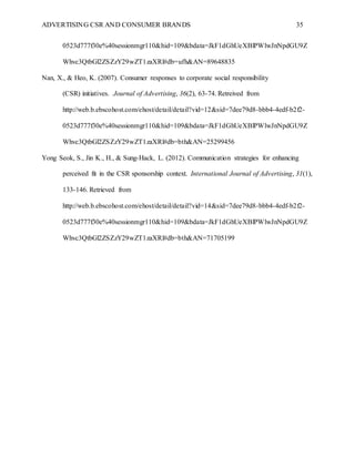 ADVERTISING CSR AND CONSUMER BRANDS 35
0523d777f30e%40sessionmgr110&hid=109&bdata=JkF1dGhUeXBlPWlwJnNpdGU9Z
Whvc3QtbGl2ZSZzY29wZT1zaXRl#db=ufh&AN=89648835
Nan, X., & Heo, K. (2007). Consumer responses to corporate social responsibility
(CSR) initiatives. Journal of Advertising, 36(2), 63-74. Retreived from
http://web.b.ebscohost.com/ehost/detail/detail?vid=12&sid=7dee79d8-bbb4-4edf-b2f2-
0523d777f30e%40sessionmgr110&hid=109&bdata=JkF1dGhUeXBlPWlwJnNpdGU9Z
Whvc3QtbGl2ZSZzY29wZT1zaXRl#db=bth&AN=25299456
Yong Seok, S., Jin K., H., & Sung-Hack, L. (2012). Communication strategies for enhancing
perceived fit in the CSR sponsorship context. International Journal of Advertising, 31(1),
133-146. Retrieved from
http://web.b.ebscohost.com/ehost/detail/detail?vid=14&sid=7dee79d8-bbb4-4edf-b2f2-
0523d777f30e%40sessionmgr110&hid=109&bdata=JkF1dGhUeXBlPWlwJnNpdGU9Z
Whvc3QtbGl2ZSZzY29wZT1zaXRl#db=bth&AN=71705199
 