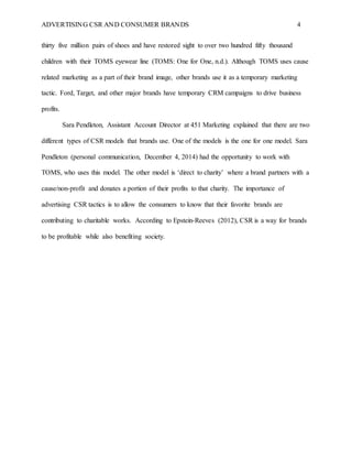 ADVERTISING CSR AND CONSUMER BRANDS 4
thirty five million pairs of shoes and have restored sight to over two hundred fifty thousand
children with their TOMS eyewear line (TOMS: One for One, n.d.). Although TOMS uses cause
related marketing as a part of their brand image, other brands use it as a temporary marketing
tactic. Ford, Target, and other major brands have temporary CRM campaigns to drive business
profits.
Sara Pendleton, Assistant Account Director at 451 Marketing explained that there are two
different types of CSR models that brands use. One of the models is the one for one model. Sara
Pendleton (personal communication, December 4, 2014) had the opportunity to work with
TOMS, who uses this model. The other model is ‘direct to charity’ where a brand partners with a
cause/non-profit and donates a portion of their profits to that charity. The importance of
advertising CSR tactics is to allow the consumers to know that their favorite brands are
contributing to charitable works. According to Epstein-Reeves (2012), CSR is a way for brands
to be profitable while also benefiting society.
 