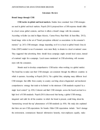 ADVERTISING CSR AND CONSUMER BRANDS 5
Literature Review
Brand Image through CSR
CSR tactics in global and local markets. Studies have examined how CSR strategies
are used in global and local markets. Popoli (2011) proposed how a CSR response should differ
in a local versus global contexts, and how it affects a brand’s image with the consumer.
According to Keller (as cited in Bigne-Alcaniz, Curras-Perez, Ruiz-Mafe & Sanz-Blaz, 2012),
brand image refers to the set of “brand perceptions reflected as associations in the consumer’s
memory” (p. 267). CSR strategies change depending on if it is a local or global brand. Grau &
Folse (2007) studied to see if consumers were more likely to donate to a local or national cause.
They suggested that advertising firms should focus campaign angles around local causes, instead
of a national angle for a campaign. Local causes mentioned in CSR advertising will resonate
more with the consumers.
Brands need to develop comprehensive CSR tactics when working in a global market.
The brand has to make sure their CSR strategies are consistent through the different countries in
which it operates. According to Popoli (2011), “for a global firm, adopting many different local
CSR strategies that differ from country to country can bring about a fragmented and incoherent
comprehensive strategy that tends to be limited to the minimum CSR standards required by a
single local context” (p. 430). Coherent and fluid CSR strategies across the board can lead to a
high level of CSR standards. Popoli (2011) discovered that having a global CSR strategy,
integrated and valid for all the countries in which the brand is present, could bring about the
‘harmonizing toward the top’ phenomenon of CSR standards (p. 430). His study also explained
that there are new CSR expectations for brands. Older CSR expectations include: “don’t damage
the environment, communicate financial information honestly, treat employees equally, make
 
