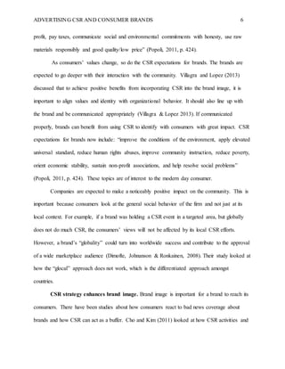 ADVERTISING CSR AND CONSUMER BRANDS 6
profit, pay taxes, communicate social and environmental commitments with honesty, use raw
materials responsibly and good quality/low price” (Popoli, 2011, p. 424).
As consumers’ values change, so do the CSR expectations for brands. The brands are
expected to go deeper with their interaction with the community. Villagra and Lopez (2013)
discussed that to achieve positive benefits from incorporating CSR into the brand image, it is
important to align values and identity with organizational behavior. It should also line up with
the brand and be communicated appropriately (Villagra & Lopez 2013). If communicated
properly, brands can benefit from using CSR to identify with consumers with great impact. CSR
expectations for brands now include: “improve the conditions of the environment, apply elevated
universal standard, reduce human rights abuses, improve community instruction, reduce poverty,
orient economic stability, sustain non-profit associations, and help resolve social problems”
(Popoli, 2011, p. 424). These topics are of interest to the modern day consumer.
Companies are expected to make a noticeably positive impact on the community. This is
important because consumers look at the general social behavior of the firm and not just at its
local context. For example, if a brand was holding a CSR event in a targeted area, but globally
does not do much CSR, the consumers’ views will not be affected by its local CSR efforts.
However, a brand’s “globality” could turn into worldwide success and contribute to the approval
of a wide marketplace audience (Dimofte, Johnanson & Ronkainen, 2008). Their study looked at
how the “glocal” approach does not work, which is the differentiated approach amongst
countries.
CSR strategy enhances brand image. Brand image is important for a brand to reach its
consumers. There have been studies about how consumers react to bad news coverage about
brands and how CSR can act as a buffer. Cho and Kim (2011) looked at how CSR activities and
 