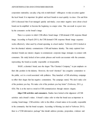 ADVERTISING CSR AND CONSUMER BRANDS 7
corporation nationality can play a big role on individuals’ willingness to take an action against
the local brand. It is important for global and local brands to react quickly to crises. Cho and Kim
(2011) discussed that if not managed quickly and timely; even minor negative news about a local
brand can be amplified to become the beginning to a major crisis. This can result in a poor view
by the consumers on the brand’s image.
There is a system in which CSR affects brand image: CSR demand–CSR response–Brand
image. According to Popoli (2011), the CSR demand–CSR response–Brand image sequence
works effectively when used by a brand operating in a local market. Verboven (2011) looked at
how the chemical industry communicates CSR and business identity. The study explored how
chemical brands use mission slogans to communicate corporate image strategies to connect with
consumers. His study looked at how certain phrases and words can resonate with the consumer,
representing the brand as socially responsible or irresponsible.
BASF, a chemical brand, uses the slogan “The Chemical Company,” to put emphasis on
their elite position in the industry. However, the word ‘chemical’ has a negative connotation to
the public, as it is a word associated with pollution. They launched a CSR advertising campaign
to offset their slogan that has negative connotations. The campaign stated, “We don’t make a lot
of the products you buy. We make a lot of the products you buy better” (Verboven, 2011, p.
428). This is at the start to a trend in CSR communication through mission slogans.
Align CSR activities and consumers. Studies have looked at the alignment of CSR
activities and a brand’s values. A brand’s values refer to what the brand sees as important in
creating brand image. CSR activities refer to the efforts a brand makes to be socially responsible
in the community that the brand occupies. According to Morsing (as cited in Verboven 2011),
there is a “CSR information package” that should address: promise, proposition, evidence and
 