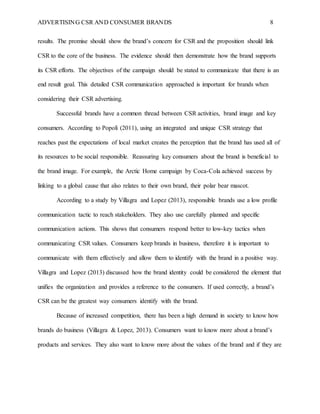 ADVERTISING CSR AND CONSUMER BRANDS 8
results. The promise should show the brand’s concern for CSR and the proposition should link
CSR to the core of the business. The evidence should then demonstrate how the brand supports
its CSR efforts. The objectives of the campaign should be stated to communicate that there is an
end result goal. This detailed CSR communication approached is important for brands when
considering their CSR advertising.
Successful brands have a common thread between CSR activities, brand image and key
consumers. According to Popoli (2011), using an integrated and unique CSR strategy that
reaches past the expectations of local market creates the perception that the brand has used all of
its resources to be social responsible. Reassuring key consumers about the brand is beneficial to
the brand image. For example, the Arctic Home campaign by Coca-Cola achieved success by
linking to a global cause that also relates to their own brand, their polar bear mascot.
According to a study by Villagra and Lopez (2013), responsible brands use a low profile
communication tactic to reach stakeholders. They also use carefully planned and specific
communication actions. This shows that consumers respond better to low-key tactics when
communicating CSR values. Consumers keep brands in business, therefore it is important to
communicate with them effectively and allow them to identify with the brand in a positive way.
Villagra and Lopez (2013) discussed how the brand identity could be considered the element that
unifies the organization and provides a reference to the consumers. If used correctly, a brand’s
CSR can be the greatest way consumers identify with the brand.
Because of increased competition, there has been a high demand in society to know how
brands do business (Villagra & Lopez, 2013). Consumers want to know more about a brand’s
products and services. They also want to know more about the values of the brand and if they are
 