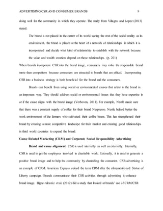 ADVERTISING CSR AND CONSUMER BRANDS 9
doing well for the community in which they operate. The study from Villagra and Lopez (2013)
stated:
The brand is not placed in the center of its world seeing the rest of the social reality as its
environment, the brand is placed at the heart of a network of relationships in which it is
incorporated and decide what kind of relationship to establish with the network because
the value and wealth creation depend on those relationships. (p. 201)
When brands incorporate CSR into the brand image, consumers may value the responsible brand
more than competitors because consumers are attracted to brands that are ethical. Incorporating
CSR into a business strategy is both beneficial for the brand and the consumers.
Brands can benefit from using social or environmental causes that relate to the brand in
an important way. They should address social or environmental issues that they have expertise in
or if the cause aligns with the brand image (Verboven, 2011). For example, Nestlé made sure
that there was a constant supply of coffee for their brand Nespresso. Nestle helped better the
work environment of the farmers who cultivated their coffee beans. This has strengthened their
brand by creating a more competitive landscape for their market and creating good relationships
in third world countries to expand the brand.
Cause RelatedMarketing (CRM) and Corporate Social Responsibility Advertising
Brand and cause alignment. CSR is used internally as well as externally. Internally,
CSR is used to get the employees involved in charitable work. Externally, it is used to generate a
positive brand image and to help the community by channeling the consumer. CSR advertising is
an example of CRM. American Express coined the term CRM after the aforementioned Statue of
Liberty campaign. Brands communicate their CSR activities through advertising to enhance
brand image. Bigne-Alcaniz et al. (2012) did a study that looked at brands’ use of CRM/CSR
 