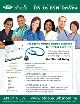APPLY NOW | www.ohio.edu/bsnonline
RN to BSN Online
CCNE Accredited | Commission on Collegiate Nursing Education
An online nursing degree designed
to fit your busy life.
Further your education and
advance your career. Earn a
bachelor’s degree in nursing.
FLEXIBLE & CONVENIENT
• Online classes
• Eight start dates per year
• Nursing courses are 5 weeks long
ACADEMIC EXCELLENCE
• Accredited by CCNE, Commission on Collegiate Nursing
Education, and HLC, Higher Learning Commission
• Offering excellence in nursing education since 1974
* Rate combines instructional, general, and nonresident fees. Subject to change by approval of the Ohio University Board of Trustees.
Get Started Today!
Apply by the 15th of:
January
March
April
June
July
August
November
December
Begin classes in as
few as two months
AFFORDABILITY & VALUE
• Tuition $240 per credit hour (Ohio) / $243 per credit hour (Other)*
• Take advantage of ﬂexible and affordable payment options
• Budget friendly ‘pay-as-you-go’ program
For More
Information
Contact:
Rosemary Thomason
thomasor@ohio.edu
 