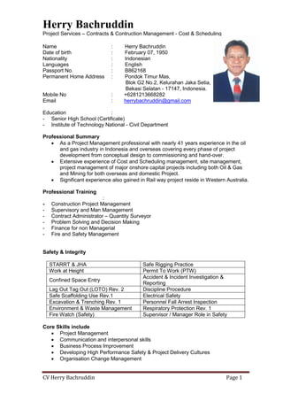 Herry Bachruddin
Project Services – Contracts & Contruction Management - Cost & Scheduling
CV Herry Bachruddin Page 1
Name : Herry Bachruddin
Date of birth : February 07, 1950
Nationality : Indonesian
Languages : English
Passport No. : B862168
Permanent Home Address : Pondok Timur Mas,
Blok G2 No.2, Kelurahan Jaka Setia,
Bekasi Selatan - 17147, Indonesia.
Mobile No : +6281213668282
Email : herrybachruddin@gmail.com
Education :
- Senior High School (Certificate)
- Institute of Technology National - Civil Department
Professional Summary
• As a Project Management professional with nearly 41 years experience in the oil
and gas industry in Indonesia and overseas covering every phase of project
development from conceptual design to commissioning and hand-over.
• Extensive experience of Cost and Scheduling management, site management,
project management of major onshore capital projects including both Oil & Gas
and Mining for both overseas and domestic Project.
• Significant experience also gained in Rail way project reside in Western Australia.
Professional Training
:
- Construction Project Management
- Supervisory and Man Management
- Contract Administrator – Quantity Surveyor
- Problem Solving and Decision Making
- Finance for non Managerial
- Fire and Safety Management
Safety & Integrity
STARRT & JHA Safe Rigging Practice
Work at Height Permit To Work (PTW)
Confined Space Entry
Accident & Incident Investigation &
Reporting
Lag Out Tag Out (LOTO) Rev. 2 Discipline Procedure
Safe Scaffolding Use Rev.1 Electrical Safety
Excavation & Trenching Rev. 1 Personnel Fall Arrest Inspection
Environment & Waste Management Respiratory Protection Rev. 1
Fire Watch (Safety) Supervisor / Manager Role in Safety
Core Skills include
• Project Management
• Communication and interpersonal skills
• Business Process Improvement
• Developing High Performance Safety & Project Delivery Cultures
• Organisation Change Management
 