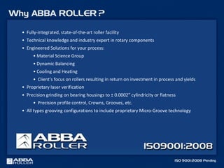 • Fully-integrated, state-of-the-art roller facility
• Technical knowledge and industry expert in rotary components
• Engineered Solutions for your process:
• Material Science Group
• Dynamic Balancing
• Cooling and Heating
• Client’s focus on rollers resulting in return on investment in process and yields
• Proprietary laser verification
• Precision grinding on bearing housings to ± 0.0002” cylindricity or flatness
• Precision profile control, Crowns, Grooves, etc.
• All types grooving configurations to include proprietary Micro-Groove technology
 