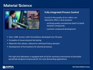 • Over 1,000 proven roller formulations developed over 50 years
• Complete in-house physical lab testing
• Materials that release, rebound or withstand heavy abrasion
• Development of formulations for desired processes
This high tech laboratory is equipped with all of the necessary instruments to formulate
specifically designed compounds for the most demanding applications.
Fully Integrated Process Control
Crucial to the quality of our rollers, our
laboratory offers a dual purpose:
- verifying quality consistencies batch to batch
between compounds.
- customer compound development.
 