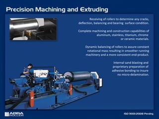 Receiving of rollers to determine any cracks,
deflection, balancing and bearing surface condition.
Complete machining and construction capabilities of
aluminum, stainless, titanium, chrome
or ceramic materials.
Dynamic balancing of rollers to assure constant
rotational mass resulting in smoother running
machinery and a more consistent end-product.
Internal sand blasting and
proprietary preparation of
adhesive bonding to insure
no micro-delamination.
 