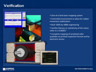 • One-of-a-kind laser mapping system
• Controlled environment to allow for rubber
movement stabilization
• Built 100% by ABBA engineering
• Verifies flatness or cylindricity of the rotary
roller to ± 0.00001”
• Complete mapping of serialized roller
available via printed inspection format and by
electronic access
 