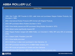 • 1998: Rod Trujillo, IRP Founder & CEO, sells home and purchases Wagner Rubber Products, Inc.
(founded in 1968)
• 2002: International Rubber Products (IRP) formed with Wagner Products.
• 2003: IRP purchases Mikron Rubber (founded in 1973)
• 2005: China facility opened and IRP purchases Viking Rubber (founded in 1972)
• 2008: Global market significantly impacts IRP
• 2009: Wagner Rubber merged with ABBA Roller, LLC (founded in 1959); IRP owns 49% of combined
entity
• 2011: Casper Zublin, President, joins IRP
• 2011: China facility shut down
• 2012: 40,000 sq. ft. clean room purchased in San Clemente, CA
• 2013: IRP purchases remaining 51% of ABBA Roller (Ontario, CA)
• 2013: IRP moves all operations to Ontario and San Clemente
• 2013: IRP forms IRP Medical, ABBA Roller and Mikron Rubber business units
Company History
 