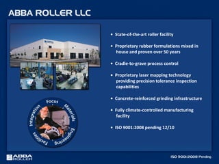 • State-of-the-art roller facility
• Proprietary rubber formulations mixed in
house and proven over 50 years
• Cradle-to-grave process control
• Proprietary laser mapping technology
providing precision tolerance inspection
capabilities
• Concrete-reinforced grinding infrastructure
• Fully climate-controlled manufacturing
facility
• ISO 9001:2008 pending 12/10
 