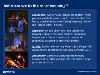 Capabilities. Our services include proprietary, micro-
grooves, parabolic crowns, and custom finishes from
fine to rough finishes (5 to 400 Ra) featuring "mirror"
and "jagged edge” finishes.
Chemistry. On site Chem Tech and Laboratory
allowing us to offer Custom Rubber Formulation
Development. We can produce a compound
specifically designed to meet your process.
Quality. Statistical Inventory Reports (assisting in ISO
9000 and SPC compliance). ISO-9001 Certified 12/10
Consistency. Complete Guarantee from rotary
component to rotary component. The roller is never
your process issue.
 
