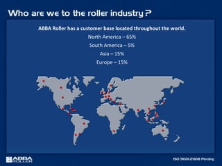 ABBA Roller has a customer base located throughout the world.
North America – 65%
South America – 5%
Asia – 15%
Europe – 15%
••
•• ••
••
••
••
••
••
•• ••
••••
••
••
••
••
•• ••
••
•• ••
••
••
••
••
••
••••••
••••
 