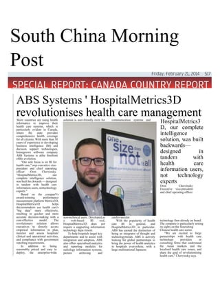 South China Morning
Post
ABS Systems ' HospitalMetrics3D
revolutionises health care managementMore countries are using health
informatics to improve their
health care systems, which is
particularly evident in Canada,
where the state provides
comprehensive health coverage
for all citizens. With more than 30
years of experience in developing
business intelligence (Bl) and
decision support technologies,
homegrown software company
ABS Systems is atthe forefront
ofthis evolution.
"Our sole focus is on BI for
health care," says executive vice-
president and chief operating
officer Oren Chervinsky.
"HospitalMetrics3D, our
complete intelligence solution,
was built ba ckwards — designed
in tandem with health care
information users, nottechnology
experts."
Based on the companVs
award-winning performance
measurement platform Metrics3D,
HospitalMetrics3D helps
decisionmakers use health care's
"big data" more effectively,
resulting in quicker and more
accurate decision-making with a
cost-effective model. The
revolutionary solution allows
executives to directly access
empirical information to plan,
monitor and assess hospitals'
clinical and operational activities,
and compliance with government
repolting requirements.
In addition to being
reasonably priced and easy to
deploy, the enterprise-wide
solution is user-friendly even for
non-technical users. Developed as
a web-based Bl tool,
HospitalMetrics3D does not
require a supporting information
technology depa rtment.
To help hospitals target key
departments and to assist with
integration and adoption, ABS
also offers specialised analytics
and reporting modules for
radiology information systems,
picture archiving and
communication systems and
cardiovascular.
With the popularity of health
care BI in general, and
HospitalMetrics3D in particular,
ABS has earned the distinction of
being an integrator of thought and
technologytrends. ABS is actively
looking for global partnerships to
bring the power of health analytics
to hospitals everywhere, with a
large multinational Japanese
HospitalMetrics3
D, our complete
intelligence
solution, was built
backwards—
designed in
tandem with
health care
information users,
not technology
experts
Oren Chervinsky
Executive vice-president
and chief operating officer
technology firm already on board.
The company is particularly setting
its sights on the flourishing
Chinese health care sector.
"We are excited to forge
partnerships with health care
technology providers or
consulting firms that understand
the Asian markets and the
localised health care issues, and
share the goal of revolutionising
health care," Chervinsky says.
 