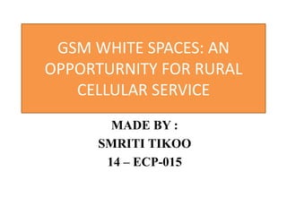 GSM WHITE SPACES: AN
OPPORTURNITY FOR RURAL
CELLULAR SERVICE
MADE BY :
SMRITI TIKOO
14 – ECP-015
 