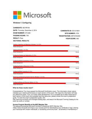 What do these results mean?
Congratulations! You have passed this Microsoft Certification exam. The information shown above
indicates your relative performance on each section of this exam. We hope this information will help
you determine areas, if any, for further skills development. For a complete list of skills measured on
each section of this exam and available learning resources, please review this exam’s preparation
guide. To view this exam’s preparation guide, visit:
http://learning.microsoft.com/manager/catalog.aspx, and search the Microsoft Training Catalog for the
exam by name or number.
Access Program Benefits at the MCP Member Site
The password-protected Microsoft Certified Professional (MCP) Member Site
(https://www.microsoft.com/mcp) is your access point for downloading your certificate or logo, sharing
your transcript with chosen individuals, or accessing community tools – all benefits of membership in
Windows 7, Configuring
CANDIDATE: MD IRFAN
DATE: Thursday, December 4, 2014
EXAM NUMBER: 070-680
PASSING SCORE: 700
RESULT: Pass
SECTIONAL RESULTS:
CANDIDATE ID: CD1215651
SITE NUMBER: ii709
REGISTRATION: Z8FSYD526D
YOUR SCORE: 892
Installing, Upgrading, and Migrating to Windows 7 (10-15%)
Needs Development Strong
Deploying Windows 7 (10-15%)
Needs Development Strong
Configuring Hardware and Applications (10-15%)
Needs Development Strong
Configuring Network Connectivity (10-15%)
Needs Development Strong
Configuring Access to Resources (10-15%)
Needs Development Strong
Configuring Mobile Computing (10-15%)
Needs Development Strong
Monitoring and Maintaining Systems that Run Windows 7 (10-15%)
Needs Development Strong
Configuring Backup and Recovery Options (10-15%)
Needs Development Strong
 