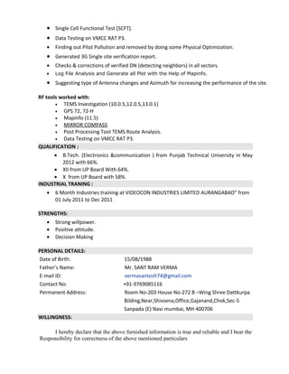 • Single Cell Functional Test [SCFT].
• Data Testing on VMCC RAT P3.
• Finding out Pilot Pollution and removed by doing some Physical Optimization.
• Generated 3G Single site verification report.
• Checks & corrections of verified DN (detecting neighbors) in all sectors.
• Log File Analysis and Generate all Plot with the Help of Mapinfo.
• Suggesting type of Antenna changes and Azimuth for increasing the performance of the site.
RF tools worked with:
• TEMS Investigation (10.0.5,12.0.5,13.0.1)
• GPS 72, 72-H
• Mapinfo (11.5)
• MIRROR COMPASS
• Post Processing Tool TEMS Route Analysis.
• Data Testing on VMCC RAT P3.
QUALIFICATION :
• B.Tech. (Electronics &communication ) from Punjab Technical University in May
2012 with 66%.
• XII from UP Board With 64%.
• X from UP Board with 58%.
INDUSTRIAL TRANING :
• 6 Month Industries training at VIDEOCON INDUSTRIES LIMITED AURANGABAD” from
01 July 2011 to Dec 2011
STRENGTHS:
• Strong willpower.
• Positive attitude.
• Decision Making
PERSONAL DETAILS:
Date of Birth: 15/08/1988
Father’s Name: Mr. SANT RAM VERMA
E-mail ID: vermasantosh74@gmail.com
Contact No: +91-9769085116
Permanent Address: Room No-203 House No-272 B –Wing Shree Dattkurpa
Bilding,Near,Shivsena,Office,Gajanand,Chok,Sec-5
Sanpada (E) Navi mumbai, MH 400706
WILLINGNESS:
I hereby declare that the above furnished information is true and reliable and I bear the
Responsibility for correctness of the above mentioned particulars
 