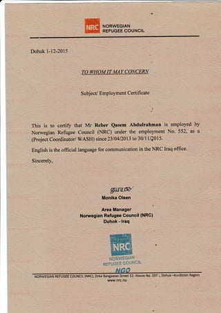 NORWEGIAN
REFUGEE COUNCIL
Dohuk l-12-2015
TO WHOM IT MAY CONCERN
S ubj ect/ Employment C ertificate
This is to certiff that Mr Reber Qasem Abdulrahman is employed by
Norwegian Refugee Council OIRC) under the employment No. 552, as a
(Project coordinatori wASH) since 2310412013 to 30/1llQ0l5.
English is the offrcial language for communication in the NRC Iraq offrce.
Sincerely,
gullw
Monika Olsen
Area Manager
Nonregian Refugee Council (NRC)
Duhok - lraq
r"fORWgGtAIt
REFUGEE COUNSiI
NORWEGTAN REFUGEE COUNCTL (NRc)lirka Bangawan street 52- House No. 197 -, Dohuk -Kurdistan Region
www.nrc.no
a-
 