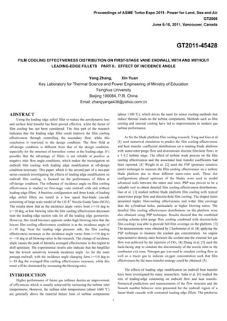1
Proceedings of ASME Turbo Expo 2011: Power for Land, Sea and Air
GT2008
June 6-10, 2011, Vancouver, Canada
GT2011-45428
FILM COOLING EFFECTIVENESS DISTRIBUTION ON FIRST-STAGE VANE ENDWALL WITH AND WITHOUT
LEADING-EDGE FILLETS PART II：EFFECT OF INCIDENCE ANGLE
Yang Zhang, Xin Yuan
Key Laboratory for Thermal Science and Power Engineering of Ministry of Education
Tsinghua University
Beijing 100084, P.R. China
Email: zhangyange436@yahoo.com.cn
ABSTRACT
Using the leading edge airfoil fillet to reduce the aerodynamic loss
and surface heat transfer has been proved effective, while the factor of
film cooling has not been considered. The first part of the research
indicates that the leading edge fillet could improve the film cooling
effectiveness through controlling the secondary flow, while this
conclusion is restricted to the design condition. The flow field at
off-design condition is different from that of the design condition,
especially for the structure of horseshoe vortex at the leading edge. It’s
possible that the advantage of fillets is not reliable at positive or
negative inlet flow angle conditions, which makes the investigation on
endwall film cooling with leading edge modification at off-design
condition necessary. This paper, which is the second part of a two-part
series research investigating the effects of leading edge modification on
endwall film cooling, is focused on the performance of fillets at
off-design condition. The influence of incidence angle on film cooling
effectiveness is studied on first-stage vane endwall with and without
leading-edge fillets. A baseline configuration and three kinds of leading
edge airfoil fillets are tested in a low speed four-blade cascade
consisting of large scale model of the GE-E3
Nozzle Guide Vane (NGV).
The results show that as the incidence angle varies from i=+10 deg to
i=−10 deg, at low blowing ratio the film cooling effectiveness decreases
near the leading edge suction side for all the leading edge geometries.
However, this trend becomes opposite under high blowing ratio that the
lowest film cooling effectiveness condition is at the incidence angle of
i=+10 deg. Near the leading edge pressure side, the film cooling
effectiveness increases as the incidence angle varies from i=+10 deg to
i= −10 deg at all blowing ratios in the research. The change of incidence
angle causes the peak of laterally averaged effectiveness in this region to
shift upstream. The experimental results also indicate that the longfillet
has the lowest sensitivity towards incidence angle. As for the main
passage endwall, with the incidence angle changing form i=+10 deg to
i=-10 deg the averaged film cooling effectiveness increases, while this
trend will be eliminated by increasing the blowing ratio.
INTRODUCTION
Higher performance of future gas turbines desires an improvement
of efficiencies which is usually achieved by increasing the turbine inlet
temperatures. However, the turbine inlet temperatures (about 1600 ºC)
are generally above the material failure limit of turbine components
(about 1300 ºC), which drives the need for newer cooling methods that
reduce thermal loads on the turbine components. Methods such as film
cooling and internal cooling have led to improvements in modern gas
turbine performance.
As for the blade platform film cooling research, Yang and Gao et al.
[1] used numerical simulation to predict the film cooling effectiveness
and heat transfer coefficient distributions on a rotating blade platform
with stator-rotor purge flow and downstream discrete film-hole flows in
a 1-1/2 turbine stage. The effect of turbine work process on the film
cooling effectiveness and the associated heat transfer coefficients had
been reported. [1] Wright et al. [2] used the PSP (pressure sensitive
paint) technique to measure the film cooling effectiveness on a turbine
blade platform due to three different stator-rotor seals. Three slot
configurations placed upstream of the blades were used to model
advanced seals between the stator and rotor. PSP was proven to be a
valuable tool to obtain detailed film cooling effectiveness distributions.
Gao et al. [3] studied turbine blade platform film cooling with typical
stator-rotor purge flow and discrete-hole film cooling. The shaped holes
presented higher film-cooling effectiveness and wider film coverage
than the cylindrical holes, particularly at higher blowing ratios. The
detailed film cooling effectiveness distributions on the platform were
also obtained using PSP technique. Results showed that the combined
cooling scheme (slot purge flow cooling combined with discrete-hole
film cooling) was able to provide full film coverage on the platform. [3]
The measurements were obtained by Charbonnier et al. [4] applying the
PSP technique to measure the coolant gas concentration. An engine
representative density ratio between the coolant and the external hot gas
flow was achieved by the injection of CO2. [4] Zhang et al. [5] used the
back-facing step to simulate the discontinuity of the nozzle inlet to the
combustor exit cone. Nitrogen gas was used to simulate cooling flow as
well as a tracer gas to indicate oxygen concentration such that film
effectiveness by the mass transfer analogy could be obtained. [5]
The effects of leading edge modification on endwall heat transfer
have been investigated by many researchers. Saha et al. [6] studied the
role of leading-edge contouring on endwall flow and heat transfer.
Numerical predictions and measurements of the flow structure and the
Nusselt number behavior were presented for the endwall region of a
linear blade cascade with contoured leading edge fillets. The pitchwise
 
