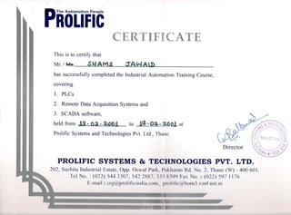 'piOLrFic
CERTIFICATE
This is to certify that
Mr./ ~ .s -
has successfully completed the Industrial AutomationTraining Course,
covenng
1. PLCs
2. Remote Data Acquisition Systems and
3. SCADA software,
held from to ~3~ at
Prolific Systems and Technologies Pvt. Ltd., Thane.
eM
~TEC,y",
v-~~~~~~"o
f <t)(r "<0 
V)( i;). ~ ( .r.'r:.r,..; .-
P./ tl) , THA.,;,-  't.) ) m
/~ u l ) c/).
Y-'. )0
Director ~)~~~-,..I~'~
~ct*'Q}.
PROLIFIC SYSTEMS & TECHNOLOGIES PVT. LTD.
202, Suchita Industrial Estate, Opp. Oswal Park, Pokharan Rd. No.2, Thane (W) - 400 601.
Tel No. : (022) 5443307, 542 2887, 5~ ~X399 Fax No. : (022) 597 1176
E-mail: crg(cl~prolificindia.com. proliric(a)bom3.vsn1.nct.in
. . "~." " "Qr~.' ., h, i
11181 ' '~-- Hi"
,"9~ 1181 _II ,,~tiU ,4_" II IlIT
 