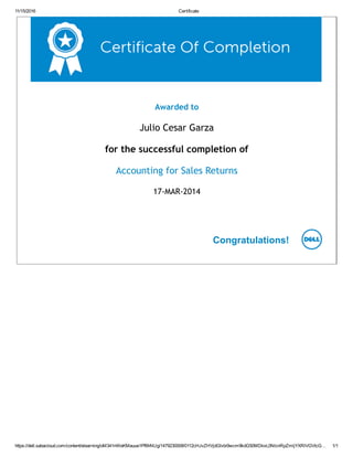 11/15/2016 Certificate
https://dell.sabacloud.com/content/elearning/oM341nWeKMauue1Pf6hNUg/1479230008/0112cHJvZHVjdGlvbi9wcm9kdG50MDkxL0NlcnRpZmljYXRlVGVtcG… 1/1
Awarded to
Julio Cesar Garza
for the successful completion of
Accounting for Sales Returns
17‐MAR‐2014
Congratulations!
 