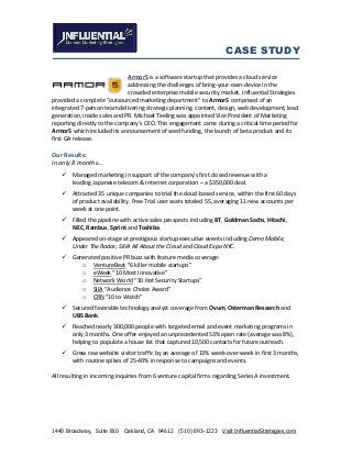 CASE STUDY
1440 Broadway, Suite 810 Oakland, CA 94612 (510) 893-1223 Visit InfluentialStrategies.com
Armor5 is a software startup that provides a cloud service
addressing the challenges of bring-your-own-device in the
crowded enterprise mobile security market. Influential Strategies
provided a complete “outsourced marketing department” to Armor5 comprised of an
integrated 7-person team delivering strategic planning, content, design, web development, lead
generation, inside sales and PR. Michael Teeling was appointed Vice President of Marketing
reporting directly to the company’s CEO. This engagement came during a critical time period for
Armor5 which included its announcement of seed funding, the launch of beta product and its
first GA release.
Our Results:
In only 8 months…
 Managed marketing in support of the company’s first closed revenue with a
leading Japanese telecom & Internet corporation – a $350,000 deal.
 Attracted 35 unique companies to trial the cloud-based service, within the first 60 days
of product availability. Free Trial user seats totaled 55, averaging 11 new accounts per
week at one point.
 Filled the pipeline with active sales prospects including BT, Goldman Sachs, Hitachi,
NEC, Rambus, Sprint and Toshiba.
 Appeared on-stage at prestigious startup executive events including Demo Mobile,
Under The Radar, SIIIA All About the Cloud and Cloud Expo NYC.
 Generated positive PR buzz with feature media coverage:
o VentureBeat “6 killer mobile startups”
o eWeek “10 Most Innovative”
o Network World “10 Hot Security Startups”
o SIIA “Audience Choice Award”
o CRN “10 to Watch”
 Secured favorable technology analyst coverage from Ovum, Osterman Research and
UBS Bank.
 Reached nearly 300,000 people with targeted email and event marketing programs in
only 3 months. One offer enjoyed an unprecedented 53% open rate (average was 8%),
helping to populate a house list that captured 10,500 contacts for future outreach.
 Grew raw website visitor traffic by an average of 13% week-over-week in first 3 months,
with routine spikes of 25-40% in response to campaigns and events.
All resulting in incoming inquiries from 6 venture capital firms regarding Series A investment.
 