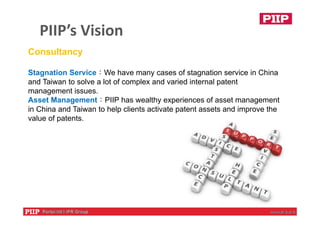 PIIP’s Vision
9
Consultancy
Stagnation Service：We have many cases of stagnation service in China
and Taiwan to solve a lot of complex and varied internal patent
management issues.
Asset Management：PIIP has wealthy experiences of asset management
in China and Taiwan to help clients activate patent assets and improve the
value of patents.
 