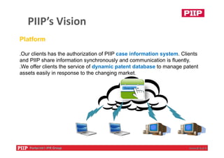 PIIP’s Vision
Platform
․Our clients has the authorization of PIIP case information system. Clients
and PIIP share information synchronously and communication is fluently.
․We offer clients the service of dynamic patent database to manage patent
assets easily in response to the changing market.
 