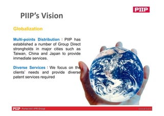PIIP’s Vision
11
Globalization
Multi-points Distribution：PIIP has
established a number of Group Direct
strongholds in major cities such as
Taiwan, China and Japan to provide
immediate services.
Diverse Services：We focus on the
clients’ needs and provide diverse
patent services required
 
