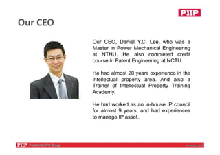 Our CEO
Our CEO, Daniel Y.C. Lee, who was a
Master in Power Mechanical Engineering
at NTHU. He also completed credit
course in Patent Engineering at NCTU.
He had almost 20 years experience in the
intellectual property area. And also a
Trainer of Intellectual Property Training
Academy.
He had worked as an in-house IP council
for almost 9 years, and had experiences
to manage IP asset.
 