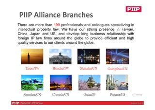Taipei/TW Hsinchu/TW Shanghai/CN
Osaka/JP ………
Guangzhou/CN
Chengdu/CNShenzhen/CN Phoenix/US
PIIP Alliance Branches
There are more than 190 professionals and colleagues specializing in
intellectual property law. We have our strong presence in Taiwan,
China, Japan and US, and develop long business relationship with
foreign IP law firms around the globe to provide efficient and high
quality services to our clients around the globe.
 