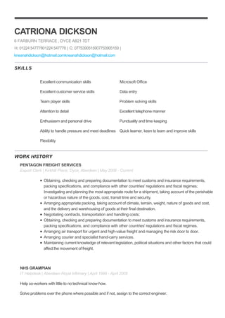 SKILLS
WORK HISTORY
CATRIONA DICKSON
6 FARBURN TERRACE , DYCE AB21 7DT
H: 01224 54777801224 547778 | C: 0775390515907753905159 |
kneanahdickson@hotmail.comkneanahdickson@hotmail.com
Excellent communication skills
Excellent customer service skills
Team player skills
Attention to detail
Enthusiasm and personal drive
Ability to handle pressure and meet deadlines
Flexibility
Microsoft Office
Data entry
Problem solving skills
Excellent telephone manner
Punctuality and time keeping
Quick learner, keen to learn and improve skills
PENTAGON FREIGHT SERVICES
Export Clerk | Kirkhill Place, Dyce, Aberdeen | May 2008 - Current
Obtaining, checking and preparing documentation to meet customs and insurance requirements,
packing specifications, and compliance with other countries' regulations and fiscal regimes;
Investigating and planning the most appropriate route for a shipment, taking account of the perishable
or hazardous nature of the goods, cost, transit time and security.
Arranging appropriate packing, taking account of climate, terrain, weight, nature of goods and cost,
and the delivery and warehousing of goods at their final destination.
Negotiating contracts, transportation and handling costs;
Obtaining, checking and preparing documentation to meet customs and insurance requirements,
packing specifications, and compliance with other countries' regulations and fiscal regimes.
Arranging air transport for urgent and high-value freight and managing the risk door to door.
Arranging courier and specialist hand-carry services.
Maintaining current knowledge of relevant legislation, political situations and other factors that could
affect the movement of freight.
NHS GRAMPIAN
IT Helpdesk | Aberdeen Royal Infirmary | April 1998 - April 2008
Help co-workers with little to no technical know-how.
Solve problems over the phone where possible and if not, assign to the correct engineer.
 