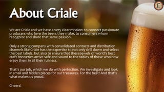 We are Criale and we have a very clear mission: to connect passionate
producers who love the beers they make, to consumers whom
recognize and share that same passion.
Only a strong company with consolidated contacts and distribution
channels like Criale has the expertise to not only drill down and select
the best labels, but also to ensure that these jewels of world's best
craft breweries arrive safe and sound to the tables of those who now
enjoy them in all their fullness.
That's our job, which we do with perfection. We investigate and look
in small and hidden places for our treasures. For the best! And that's
what makes us proud.
Cheers!
About Criale
 