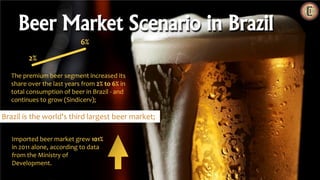 Beer Market Scenario in Brazil
2%
6%
Imported beer market grew 101%
in 2011 alone, according to data
from the Ministry of
Development.
The premium beer segment increased its
share over the last years from 2% to 6% in
total consumption of beer in Brazil - and
continues to grow (Sindicerv);
Brazil is the world's third largest beer market;
 