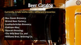 Currently, Criale works with 7 different breweries:
•Box Steam Brewery;
•Bristol Beer Factory;
•Leatherbritches Brewery;
•Oakham Ales;
•Stewart Brewing;
•The Wild Beer Co. and
•Williams Bros. Brewing Co.
Beer Catalog
 