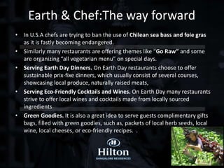• In U.S.A chefs are trying to ban the use of Chilean sea bass and foie gras
as it is fastly becoming endangered.
• Similarly many restaurants are offering themes like “Go Raw” and some
are organizing “all vegetarian menu” on special days.
• Serving Earth Day Dinners. On Earth Day restaurants choose to offer
sustainable prix-fixe dinners, which usually consist of several courses,
showcasing local produce, naturally raised meats,
• Serving Eco-Friendly Cocktails and Wines. On Earth Day many restaurants
strive to offer local wines and cocktails made from locally sourced
ingredients
• Green Goodies. It is also a great idea to serve guests complimentary gifts
bags, filled with green goodies, such as, packets of local herb seeds, local
wine, local cheeses, or eco-friendly recipes. .
Earth & Chef:The way forward
 