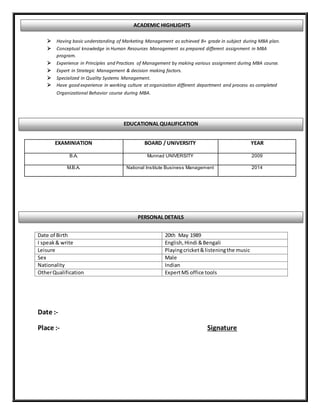  Having basic understanding of Marketing Management as achieved B+ grade in subject during MBA plan.
 Conceptual knowledge in Human Resources Management as prepared different assignment in MBA
program.
 Experience in Principles and Practices of Management by making various assignment during MBA course.
 Expert in Strategic Management & decision making factors.
 Specialized in Quality Systems Management.
 Have good experience in working culture at organization different department and process as completed
Organizational Behavior course during MBA.
Date :-
Place :- Signature
EXAMINIATION BOARD / UNIVERSITY YEAR
B.A. Munnad UNIVERSITY 2009
M.B.A. National Institute Business Management 2014
Date of Birth 20th May 1989
I speak& write English,Hindi &Bengali
Leisure Playingcricket&listeningthe music
Sex Male
Nationality Indian
OtherQualification ExpertMS office tools
EDUCATIONAL QUALIFICATION
PERSONAL DETAILS
ACADEMIC HIGHLIGHTS
 
