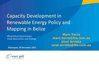 Belmopan, 10 December 2015
page 1
Capacity Development in
Renewable Energy Policy and
Mapping in Belize
Off-grid Rural Electrification
Initial Observations and Findings
Marc Torra
marc.torra@tta.com.es
Unai Arrieta
unai.arrieta@tta.com.es
 