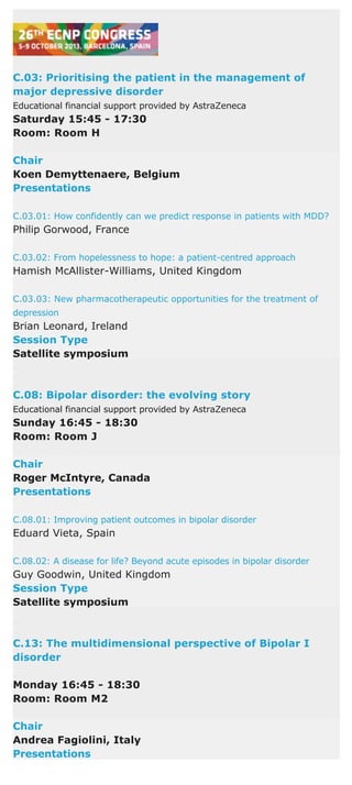 C.03: Prioritising the patient in the management of
major depressive disorder
Educational financial support provided by AstraZeneca
Saturday 15:45 - 17:30
Room: Room H
Chair
Koen Demyttenaere, Belgium
Presentations
C.03.01: How confidently can we predict response in patients with MDD?
Philip Gorwood, France
C.03.02: From hopelessness to hope: a patient-centred approach
Hamish McAllister-Williams, United Kingdom
C.03.03: New pharmacotherapeutic opportunities for the treatment of
depression
Brian Leonard, Ireland
Session Type
Satellite symposium
C.08: Bipolar disorder: the evolving story
Educational financial support provided by AstraZeneca
Sunday 16:45 - 18:30
Room: Room J
Chair
Roger McIntyre, Canada
Presentations
C.08.01: Improving patient outcomes in bipolar disorder
Eduard Vieta, Spain
C.08.02: A disease for life? Beyond acute episodes in bipolar disorder
Guy Goodwin, United Kingdom
Session Type
Satellite symposium
C.13: The multidimensional perspective of Bipolar I
disorder
Monday 16:45 - 18:30
Room: Room M2
Chair
Andrea Fagiolini, Italy
Presentations
 