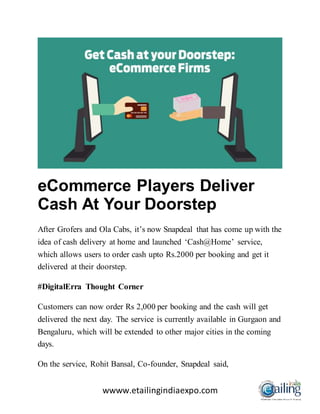 wwww.etailingindiaexpo.com
eCommerce Players Deliver
Cash At Your Doorstep
After Grofers and Ola Cabs, it’s now Snapdeal that has come up with the
idea of cash delivery at home and launched ‘Cash@Home’ service,
which allows users to order cash upto Rs.2000 per booking and get it
delivered at their doorstep.
#DigitalErra Thought Corner
Customers can now order Rs 2,000 per booking and the cash will get
delivered the next day. The service is currently available in Gurgaon and
Bengaluru, which will be extended to other major cities in the coming
days.
On the service, Rohit Bansal, Co-founder, Snapdeal said,
 