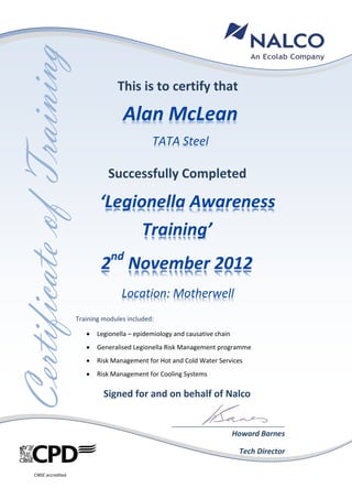 hhhhhhhhhh
CertificateofTraining
Signed for and on behalf of Nalco
Howard Barnes
Tech Director
This is to certify that
Successfully Completed
Alan McLean
TATA Steel
‘Legionella Awareness
Training’
2nd
November 2012
Location: Motherwell
Training modules included:
 Legionella – epidemiology and causative chain
 Generalised Legionella Risk Management programme
 Risk Management for Hot and Cold Water Services
 Risk Management for Cooling Systems
CIBSE accredited
 