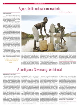16 Estado de Direito n. 26 
Água: direito natural x mercadoria 
Bruno Espiñeira Lemos* 
O jornal britânico The Guardian em sua edição de 21 de julho próximo passado, nos fez lembrar de um evento histórico que terá lugar no dia 28 de julho deste ano de 2010, na ONU, e que tratará do “direito humano à água”. 
O referido debate ocorrerá em virtude de uma resolução apresentada em 17 de junho à ONU pelo embaixador da Bolívia na referida organização, apoiada por 23 (vinte e três) outros países, na qual se pretende ver discutida e aprovada dita proposição na qual reconhece o direito de acesso à água potável e ao saneamento, como um direito humano fundamental. 
O referido artigo aponta para um cenário mundial no qual cerca de 2 bilhões de pessoas vivem em áreas de carência de água no mundo, assim como 3 bilhões delas não tem água encanada a menos de um quilômetro da sua moradia. Soma-se ao cenário composto no periódico, a morte de uma criança a cada oito segundos em virtude de doenças provocadas por água de má-qualidade ou mesmo por sua própria falta, fenômenos estes perfeitamente evitáveis se suas famílias pudessem “pagar” por água limpa. Ali se faz contar também a informação de que recente relatório do Banco Mundial, prevê que no ano de 2030, a procura por água no mundo irá exceder a oferta em mais de 40%, a predizer um “sofrimento terrível” e eu diria a mais, para grande parcela da humanidade. 
O problema ao que se pode perceber de modo claro é o foco de mercadoria que ainda se direciona à água no mundo. Nesse diapasão, todas as soluções e decisões de órgãos como o próprio Banco Mundial, o Conselho Mundial da Água e da Organização Mundial do Comércio trazem ínsitas ou diretamente soluções de mercado. E os países “desenvolvidos” que tanto defendem a alimentação, a “segurança alimentar” como um direito humano universal, esquecem que o direito à água engloba aquele direito e se faz mesmo ainda mais importante. 
A água como propriedade pública deve servir de paradigma para todas as nações desenvolvidas, em desenvolvimento ou mesmo em situação de desenvolvimento vulnerável. Mais que uma simples necessidade, a água é um direito natural, um direito inato de todos os povos, pois a água compõe a vida e a sua própria fonte. A humanidade deve caminhar no sentido de afastar da água, o componente de mercadoria que somente interessa e é imposto por poucas e grandes corporações que influenciam governos. 
Enfim, a água cada vez mais se torna uma fonte gigantesca de poder. A evolução e a segurança da própria humanidade tornam imperioso que o controle dos recursos hídricos, aqui se considerando a água e o próprio saneamento básico, saiam das mãos de poucos, para que possam seguir como bem pertencente a todos, blindados contra qualquer forma de apropriação que não seja em benefício da própria humanidade assim considerada. 
* Advogado. Procurador do Estado da Bahia. Mestre em Direito – UFBa. Doutorando em Direito – UBA. Prof. Direito Constitucional. Ex-Procurador Federal. 
Uma forte dimensão de poder 
“ ... a água é um direito natural, um direito inato de todos os povos...” 
A Justiça e a Governança Ambiental 
Haide Maria Hupffer e Roberto Naime* 
Governança corporativa é o sistema pelo qual as sociedades são dirigidas e monitoradas a partir do relacionamento de acionistas ou cotistas com o conselho de administração, a diretoria executiva, a auditoria independente e o conselho fiscal. As boas práticas de governança corporativa tem a finalidade de aumentar o valor percebido da organização junto à sociedade, facilitando a obtenção de capital e contribuindo para a perenidade da organização (Instituto Brasileiro de Governança Corporativa, 2010). 
Atualmente todos os empregados, clientes, fornecedores, credores, governo e acionistas se sentem partes interessadas (“stakeholders”) da operação de um empreendimento e devem ter seus interesses legítimos respeitados tanto através do cumprimento da legislação quanto pela adesão voluntária das organizações a práticas ou protocolos que considerem estes interesses. 
A governança ambiental mais do que um conceito é uma prática que visa compatibilizar de forma permanente, os interesses de todas as partes na manutenção de um meio ambiente sadio conforme preconiza o artigo 225 da constituição federal: “Todos têm direito ao meio ambiente ecologicamente equilibrado, bem de uso comum do povo e essencial à sadia qualidade de vida, impondo-se ao Poder Público e à coletividade o dever de defendê-lo e preservá-lo para as presentes e futuras gerações”. O dispositivo constitucional revela uma transformação radical sobre o modo de implementação da participação no processo de tomada de decisões no Direito ao introduzir a governança ambiental como processo de participação cidadã. É a expressão de uma vontade de participação no processo de produção de decisões complexas, independente de interpretações técnicas, semânticas ou jurisdicionais do que a Constituição entende por ecologicamente equilibrado. 
A gestão ambiental mais do que outras atividades do empreendimento e mais do que qualquer outro produto ou serviço considerado, é o item que mais envolve as ditas “partes interessadas”. Na ausência de mecanismos institucionais de relacionamento social normatizado entre empreendedores e partes interessadas, tem cabido às diversas instâncias e órgãos do judiciário operacionalizar e efetivar a mediação social que traduz a necessidade de implantação da governança ambiental. 
É a justiça que sempre é chamada a intervir quando ocorrem conflitos nos usos e ocupações de solo, na utilização dos recursos hídricos, na execução e compatibilização de empreendimentos de interesse antrópico geral como pontes, estradas, barragens, viadutos ou shoppings centers. 
Na falta de normas hipotéticas que prevejam espécies de suporte fático que simulem situações de conflitos normais decorrentes de interesses ambientais diversos, os conflitos se tornam “law cases”. E diante da ausência de normas jurídicas que incidam sobre suportes fáticos decorrentes de interesses conflitantes em casos ambientais, acabam se gerando impasses. 
Situações que geralmente são muito complexas porque não envolvem interpretações de normas e sim compatibilizações de interesses multifatoriais decorrentes de interações entre uma quantidade enorme de fatores dos meios físico (rochas, solos, águas superficiais, águas subterrâneas, geomorfologia, climas, etc), meio biológico (flora, fauna, ecossistemas, biodiversidade, etc) e fatores antrópicos (ecodesign com análise do ciclo de vida de produtos, eficiência energética, otimização do uso de recursos hídricos, tratamentos de água, efluentes ou esgotos, gestão de resíduos sólidos, monitoramentos atmosféricos e responsabilidade socioambiental) exigem conhecimento inter/multi/transdisciplinar para tomada de decisões intergeracionais e transterritoriais. Todas estas dimensões ambientais do meio antrópico, ocorrem nos setores primário (agricultura e pecuária), secundário (serviços) e terciário (comércio e serviços) da economia. 
As listas poderiam ser mais extensas, mas são suficientes para dimensionar o tamanho da complexidade das questões ambientais e dimensionar as dificuldades que realmente se apresentam na criação de legislações específicas. 
Então tem cabido aos juízes, promotores e demais operadores do direito a função de exercerem o papel de governança ambiental na sociedade, legitimando e ouvindo todas as partes interessadas e buscando compatibilizações para as situações de conflito, preservando o meio ambiente e os interesses de todas as partes interessadas. 
* Integrantes do Corpo Docente do Mestrado e Doutorado em Qualidade Ambiental da Universidade Feevale. 
TIM MCKULKA, ONU  