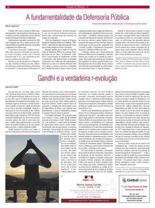 24 Estado de Direito n. 26 
A fundamentalidade da Defensoria Pública 
O debate sobre acesso à justiça no Brasil deve, necessariamente, estar ancorado na instituição que, por excelência e previsão constitucional, está no centro da garantia e promoção deste direito fundamental. 
Qualificada pelo legislador constituinte de 1988 como instituição que exerce função essencial, a Defensoria Pública tem ganhado ainda mais notoriedade e importância nos últimos anos. 
A autonomia funcional e administrativa, bem como a iniciativa em propor seu orçamento, foram novidades trazidas com a Emenda Constitucional n. 45, e que resultaram na progressiva melhoria da instituição. 
Bem de ver que um dos parceiros fundamentais para a Defensoria Pública tem sido o Ministério da Justiça, através da Secretaria de Reforma do Judiciário. É o caso do apoio à elaboração dos Diagnósticos da Defensoria - já foram realizados 3 - que vem servindo de ferramenta essencial no debate sobre o fortalecimento da instituição nos Estados da Federação. 
Além dos Diagnósticos, recursos do Programa Nacional de Segurança Pública com Cidadania – PRONASCI – estão sendo investidos através da ação “Assistência Jurídica Integral aos Presos e Familiares. 
Destaque também para a criação da Força Nacional da Defensoria Pública em execução Penal, que conta com um “banco” de defensores voluntários e especializados no atendimento criminal e penitenciário, para fazerem frente às demandas excepcionais nos Estados que não implantaram a Defensoria ou estão com estrutura deficitária, bem como apoiar os mutirões carcerários coordenados pelo Conselho Nacional de Justiça. Trata-se de uma cooperação solidária entre os órgãos das defensorias, sob coordenação do Conselho dos Defensores-Gerais dos Estados – CONDEGE, mediante parceria com a Secretaria de Reforma do Judiciário do Ministério da Justiça que viabiliza o suporte logístico no deslocamento das equipes da Força Nacional. Integra a coordenação executiva do projeto, juntamente com o referido Conselho, o Departamento Penitenciário Nacional e a Defensoria Pública da União. 
É oportuno registrar que o fortalecimento da Defensoria Pública precisa acompanhar o momento histórico que vivemos, em se tratando de acesso à justiça. Não se deseja uma instituição que se fortaleça para reproduzir um sistema esgotado baseado na judicialização da vida e da sociedade. Há que se buscar meios alternativos para resolução de conflitos baseados numa cultura de paz. É o caso da mediação. 
Quando se fala em acesso à justiça, é comum lembrar das 3 ondas citadas por Mauro Cappelletti. Em síntese, o pensador italiano tratava deste direito na assistência jurídica aos necessitados (primeira onda), na coletivização das demandas judiciais (segunda onda) e nas formas diferenciadas de distribuição da justiça (terceira onda). A Defensoria está no caminho de se tornar a instituição que, ao mesmo tempo, pode contemplar todas as referidas ondas e se tornar ainda mais essencial do que já é para o avanço da democracia brasileira. 
* Mestre em Análise de Políticas Públicas pela Università di Torino. Diretor do Laboratório de Políticas Públicas e Sociais – LAPPUS. Ex-Coordenador Geral de Democratização do Acesso à Justiça da Secretaria de Reforma do Judiciário do Ministério da Justiça. 
Marcelo Sgarbossa* 
No fortalecimento da cultura de paz e da democracia brasileira 
Gandhi e a verdadeira r-evolução 
Giancarla Brunetto* 
Era uma noite fria, com muito vento e chuva forte. Período de férias letivas na UFRGS. O filme, com 188 minutos de duração, poderia ser um convite ao sono. Mas o que se viu diante da tela grande, na Sala Redenção, foi uma pacífica, emocionante e revolucionária viagem de um homem, o Grande Espírito. Uma revolução em busca da verdade, da libertação de seu País, e da própria humanidade, mediante a valorização de uma ética baseada na não-violência e na justiça. Refiro-me ao filme Gandhi, coprodução Índia e Reino Unido realizada em 1982 sob a direção de Richard Altenborough. Dos onze Oscars aos quais concorreu, ganhou oito, além de vários outros prêmios. E ganha sempre plateias atentas e comovidas diante da biografia dramática de um dos grandes líderes pacifistas, o indiano Mohandas Gandhi. 
Gandhi formou-se em Direito em Londres, e anos mais tarde passou a enfrentar discriminações na África do Sul e protestar contra a discriminação racial. Suas iniciativas eram ousadas e por isso mesmo impensáveis em uma época de total domínio colonial do Reino Unido. Sem usar de ações violentas, mesmo nas várias vezes em que sofreu violência policial e do governo britânico, Gandhi começava através de seus gestos e exemplos uma vida devotada à causa da independência da Índia, o que significa, mais profundamente, a causa da independência humana de qualquer forma de tirania ou opressão. 
É de Gandhi a afirmação “Há coisas pelas quais estou disposto a morrer, porém não há nenhuma pela qual estou disposto a matar”. Diante do opressor, a não-violência é a maior forma de expressão de superioridade moral. Resistir, resistir sempre. Pacificamente, mas não passivamente. A resistência é uma ação, a não aceitação da violência mediante a não retribuição da violência (“a-himsa”, ou persistência pela verdade) e a busca de uma vida em harmonia, justa e correta (“satiagraha”, ou viver em santidade). Para Gandhi, a não-violência implica em não provocar, não matar, mas também implica em não obedecer uma lei injusta, e estar disposto a sacrificar-se por uma causa: “Eles vão ter o meu corpo morto, não a minha obediência”. A não- violência implica, pois, em sofrimento consciente. Um nível elevado de consciência, de evolução espiritual, quando os oprimidos, colonizados, discriminados, unem-se enquanto coletivo, e purificam-se individualmente, para opor-se a um regime injusto. Estamos diante de um processo revolucionário, emancipatório, liderado na Índia por Gandhi através da não-violência e da desobediência civil. 
Entende-se por desobediência a oposição à obediência. Em um ordenamento jurídico, desobedecer significa estar “fora-da-lei”, não cumprir com as obrigações legais, políticas, constitucionais. Entretanto, Norberto Bobbio faz uma distinção entre a desobediência comum e a desobediência civil. A primeira refere-se a atos de transgressão, sem finalidade social. Já a desobediência civil é uma forma de manifestação diante do que se considera como lei injusta ou como lei ilegítima, ou ainda, como lei inválida ou inconstitucional. Quem pratica atos de desobediência civil pretende modificar o ordenamento jurídico, e mesmo sendo desobediente, não considera ser transgressor, na medida em que está tentando mostrar exatamente a injustiça do ordenamento vigente. O desobediente civil é o cidadão que se sente no dever moral de acatar as leis justas, e confrontar as leis injustas. 
Há várias formas de manifestar o descontentamento diante de políticas colonialistas, imperialistas de dominação, de atos autoritários, ditatoriais. A sociedade civil organiza-se mediante a organização de piquetes, boicotes, ocupações, não cooperação. Embora uma parcela da própria sociedade muitas vezes critique essas ações, considerando-as ilegais, ou mesmo atos de vandalismo, na verdade são respostas democráticas de não aceitação de situações consideradas opressoras. Assim foi, por exemplo, quando jovens americanos queimaram convocações para ir lutar na Guerra do Vietnã, ou quando a negra Rosa Parks foi presa no Alabama por não ceder seu assento a um branco. Gandhi foi desobediente civil ao realizar protestos em nome dos direitos civis da minoria hindu, ao agir contra a segregação racial na África do Sul, e liderar a Marcha para o Sal, pela independência da Índia. Ao fazer jejum diante de ações violentas, o que ele não aceitava em qualquer hipótese. Foi preso inúmeras vezes, foi acusado de subversivo, foi testemunho de massacres cometidos pelos ingleses nas tentativas de conter uma massa já convencida de seu poder revolucionário em busca da independência, pela não-violência e auto-sacrifício. A Índia, finalmente liberta do controle britânico, ficou dividida com a fundação do Domínio do Paquistão, em 1947, numa porção leste e outra à noroeste da Índia. Era evidentea decepção de Gandhi com essa cisão entre muçulmanos e hindus, como era também fato que ele continuou a acreditar na não-violência e no diálogo como busca de convencimento no processo revolucionário. 
Thoreau já havia escrito em seu ensaio Civil Disobedience que “existem leis injustas; devemos submeter-nos a elas e cumpri-las, ou devemos tentar emendá-las e obedecer a elas até a sua reforma, ou devemos transgredi-las imediatamente?”. A vida, o exemplo e as ações de Gandhi ficam como referências que apontam a possibilidade, sempre, de buscar novos horizontes. Em qualquer tempo, lugar e situação. Resistir, desobedecer, recusar o injusto, almejar o justo. Transgredir, para evoluir. 
*Cineasta e escritora. Mestranda em Educação/UFRGS. Coordenadora da Liga dos Direitos Humanos da UFRGS. 
AF RODRIGUES 
1° e 2° Fases Exame da OAB Concursos públicos 
(51) 3311-6873 
PEDIDOS@CENTRALIVROS.COM.BR 
TELE-ENTREGA GRÁTIS 
PARA PORTO ALEGRE  