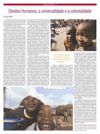 6 Estado de Direito n. 26 
Direitos Humanos, a universalidade e a colonialidade 
Os direitos humanos parecem ter se convertido numa das expressões de maior consenso no mundo pós-Segunda Guerra Mundial. Por trás desta aparente unanimidade, contudo, escondem-se diversas questões que demandam reflexão atenta. 
Primeiro, tem-se insistido que o Brasil deve ter uma diplomacia voltada para os direitos humanos, questionando o apoio a países violadores de direitos civis, como, por exemplo, Cuba, Irã e Venezuela. A seleção dos países, por sua vez, revela o “double standard”: a) os Estados Unidos tem inúmeros casos de tortura em Guantánamo e Abu Graib, nunca assinaram a convenção para eliminação das desigualdades contra a mulher (embora pressionem os países islâmicos a aderirem), da mesma forma que aceitam que Índia, Paquistão e Israel (que detêm a tecnologia da bomba atômica) permaneçam não-signatários do tratado de não-proliferação de armas nucleares (ao passo que reivindicam sucessivas sanções contra o Irã, que é signatário); b) a luta da Colômbia contra as FARCs esconde a política de incremento de violência dos paramilitares no governo Uribe, o deslocamento de populações da costa do Pacífico em decorrência da guerra interna e a exploração de terras tradicionais por parte de mineradoras; c) a França, alegando laicismo, proíbe a utilização, mesmo voluntária, do véu islâmico, da burca e de “símbolos ostensivos” e estabelece parâmetros racializados de perseguição aos muçulmanos; d) a luta de Timor Leste permaneceu invisível desde a invasão da Indonésia, em 1975, até quase o final da década de 1990; e) o massacre de um milhão de tutsis por hutus, em Ruanda, em 1994, aconteceu com a presença, no país, de forças internacionais de paz; f) Afeganistão e Iraque encontram-se invadidos desde 2001 e 2003, a pretexto de libertação das mulheres islâmicas do “domínio despótico dos talibãs” e da presença de armas de destruição em massa (nunca encontradas), ao mesmo em que Arábia Saudita e Paquistão (este, uma ditadura durante muito tempo) nunca sejam alvo de reprimenda pela violação de direitos das mulheres; g) o governo constitucional da Tailândia sofreu golpe de Estado em 2006, e o de Honduras em 2009 (este com apoio explícito dos Estados Unidos), e inexistem condenações veementes, pela comunidade internacional, das violações ainda presentes dos direitos humanos das populações. De que “direitos humanos” se está falando, afinal? 
Segundo, a insistência do “secularismo” como matriz dos direitos humanos tem obscurecido o alcance de inúmeras outras lutas que não utilizam tal “gramática”: a) os monges de Myanmar, em 2007, e a plataforma política de Aung San Suu Kyi, na década de 1990, foram elaborados a partir de concepções budistas; b) inúmeras mulheres na África do Sul, Malásia, Egito, Paquistão, Estados Unidos elaboram suas lutas por igualdade em termos “corânicos” e numa linguagem marcadamente islâmica, o que inclui, aliás, a defesa de gays e lésbicas; c) os movimentos indígenas têm destacado o “sumak kawsay” como eixo transversal de suas demandas, da mesma forma que setores indianos trabalham com a noção de “democracia da terra” e não com “direitos ambientais”. Até que ponto a linguagem dos direitos humanos não subalternizou outras formas de emancipação, em especial aquelas expressas em termos religiosos? Qual a “sociologia das emergências” por trás da produtiva criação destas “ausências”? 
Terceiro, a insistência nas formas de organização em associações e partidos políticos tem invisibilizado diversas formas de lutas que não se expressam no padrão “liberal” ocidental: a) os movimentos indígenas foram tidos como incapazes de organização e de demandas, e seu protagonismo na América Latina causou surpresa em sociólogos e cientistas políticos do mundo; b) as comunidades quilombolas brasileiras são vistas como não-organizadas, considerando-se como padrão o movimento negro urbano; c) a ausência de coalizões em lutas de direitos humanos (feministas, anti-racistas, ecológicos, religiosos) foi desafiada com a emergência do Fórum Social Mundial, o que revela a necessidade de uma “artesania de práticas”, ou seja, da necessidade de“interpelação cruzada dos limites e das possibilidades de cada um dos saberes em presença”. Até que ponto as “práticas” de direitos humanos não precisam ser descolonizadas, rompendo com um padrão de “desenvolvimento” da Europa central? 
Quarto, a emergência de “novos” direitos tem desafiado a imaginação eurocentrada: a) a recente declaração de Cochabamba e o empenho do governo da Bolívia em reconhecer a água e o saneamento como direitos humanos, ao lado dos direitos de “Pacha Mama” (estes formalmente constitucionalizados no Equador) dão conta do esgotamento das vias clássicas de direitos humanos em gerações; b) a luta de “sex workers” desafia as leis de imigração dos países de destino, ao mesmo tempo em que rompe com os preconceitos cristãos em relação à prostituição, ao exercício de direito sexuais e de utilização de seu próprio corpo; c) as lutas por terras, por parte de indígenas, quilombolas e “populações tradicionais” não se dá para obtenção de uma “mercadoria”, mas sim para preservação de um “território” como espaço de reprodução social, cultural e econômica. Que “cosmologias” foram ocultadas, suprimidas e silenciadas com as declarações de direitos humanos em 1789 e 1948? Que conhecimentos foram ignorados e descartados? 
Quinto, começa-se a reconhecer o caráter colonial de determinadas formulações de direitos humanos: a) Rajagopal salientou que a proibição da tortura se baseou na separação entre “sofrimento necessário”, imputado às colônias, e “sofrimento desnecessário”, reconhecido às metrópoles; b) Anghie, a partir de Grotius, e outros autores, a partir de Bartolomé de las Casas, salientam que o direito internacional teve sua origem marcada pelo fenômeno das colônias, de que também é exemplo a própria Declaração de 1948 (a descolonização de Ásia e África somente inicia na década de 60); c) a proibição das penas cruéis, degradantes e desumanas conviveu com o trabalho forçado nas colônias até a década de 60, da mesma forma que o “trabalho escravo”, em vários países, está associado à mais “moderna” agricultura de exportação; d) indígenas somente vêm a ser reconhecidos como sujeitos de direito depois da década de 1980 (e agora, com a Declaração de 2007), tendo sido associados, sempre, ao passado, à tradição, ao tempo imemorial e a tudo que o progresso rompera (outra manifestação em que o paradigma de “desenvolvimento” eurocentrado é marcante). 
A assinatura da Declaração marcou a discussão da universalidade. A Conferência de Viena de 1993 relembrou a discussão do relativismo cultural, aliás, assunto que a antropologia abordara, permanentemente, com as sociedades “não-civilizadas”. Os dias de hoje parecem reconhecer que os desafios são muitos maiores: o racismo, o sexismo, o colonialismo, o epistemicídio e outras formas de violência têm demonstrado que não basta apenas que os direitos humanos, para serem realmente “universais”, sejam “desocidentalizados”, vencendo-se o eurocentrismo. É necessário que se comece a pensar na sua “descolonização”. Sem isto, boa parte do sofrimento (humano ou não) continuará não-tematizado, como não-existente. E as versões de direitos humanos, de baixíssima intensidade. 
* Mestre em Direito (ULBRA/RS), doutorando Universidad Pablo Olavide (Espanha), servidor do TRF-4ª Região desde 1989, é organizador do livro “Direitos humanos na sociedade cosmopolita” (Ed. Renovar, 2004). 
César Augusto Baldi* 
“ Até que ponto a linguagem dos direitos humanos não subalternizou outras formas de emancipação...?” 
MARCELLO CASAL JR/ABR 
MARCELLO CASAL JR/ABR  