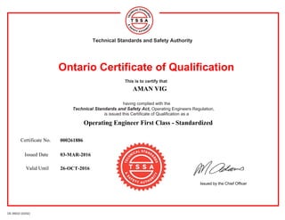 OE 09033 (03/02)
Technical Standards and Safety Authority
Ontario Certificate of Qualification
This is to certify that
AMAN VIG
having complied with the
Technical Standards and Safety Act, Operating Engineers Regulation,
is issued this Certificate of Qualification as a
Operating Engineer First Class - Standardized
Certificate No. 000261886
Issued Date 03-MAR-2016
Valid Until 26-OCT-2016
Issued by the Chief Officer
 